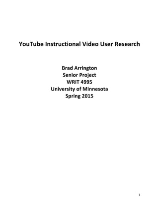1	
  
	
  
	
  
	
  
YouTube	
  Instructional	
  Video	
  User	
  Research	
  
	
  
	
  
Brad	
  Arrington	
  
Senior	
  Project	
  
WRIT	
  4995	
  
University	
  of	
  Minnesota	
  
Spring	
  2015	
  
	
  
	
  
	
  
	
  
	
   	
  
 