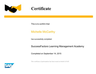 This certificate of participation has been issued on behalf of SAP.
Certificate
This is to confirm that
Michelle McCarthy
has successfully completed
SuccessFactors Learning Management Academy
Completed on September 14, 2015
 