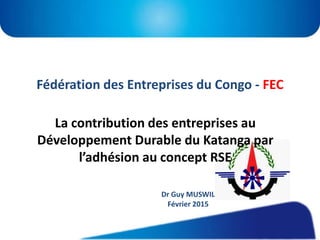 Fédération des Entreprises du Congo - FEC
La contribution des entreprises au
Développement Durable du Katanga par
l’adhésion au concept RSE
Dr Guy MUSWIL
Février 2015
 