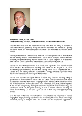 Page 1 of 3
Philip Fidler FRICS, FCIArb, FDBF
Chartered Quantity Surveyor, Chartered Arbitrator, and Accredited Adjudicator
Philip has been involved in the construction industry since 1966 but latterly as a director of
various consultancies specialising in disputes and their avoidance. His projects as a quantity
surveyor in the UK and overseas ranged in value from a few thousand to four hundred million
pounds.
He has practised as an Arbitrator since 1988 with about 70 appointments to date of which
the vast majority involved construction matters. These include being the eventual Arbitrator
chosen by the parties following the well known Court of Appeal judgment on 7th
December
2005 between Collins (Contractors) Ltd and Baltic Quay Management (1994) Ltd.
He has had about 150 appointments as a Construction Adjudicator since his first in 1999.
These include a two-part Decision including costs which was the subject of Mr Justice
Akenhead’s judgment enforcing it in All Metal Roofing versus KAMM Properties Ltd on 7th
October 2010. He recently concluded a Decision for a strongly contested Adjudication where
the amounts in dispute were in the region of £1.3 million.
He has been appointed as Expert Witness on about thirty occasions including acting as
quantum expert in Norwich Union versus Schal and Others which concerned the £100 million
plus dispute in respect of the Galleries Shopping Complex in Bristol, which actually subdivided
into 40 major elements involving the various trade contractors, consultants, and other parties.
At the time this was probably the largest construction litigation to face the Technology and
Construction Court. He has given testimony in court on several occasions including one
where Donald Keating QC and John Dyson QC (as he then was) were opposing leading
counsel.
Over the years he has also personally advised various bodies and companies on projects
ranging from the programming aspect of services at Wembley Stadium to delays concerning a
residential property in Hampton Wick. He advised: upon the Employer's suggestion to
 