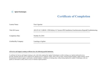 Certificate of Completion 
Learner Name: Fazri Agustiar 
Title Of Course: AN-CE-LC-3-008-B: 1290 Infinity LC System-HW Installation-Familiarization-Repair&Troubleshooting 
Completion Date: October 24, 2014 
Certified By Company: Learning at Agilent 
All Service and Support training certificates have the following specific limitations. 
A certificate for Service and Support training is only valid while employed by Agilent Technologies or while working as an Agilent-authorized service 
provider, through which the service employee has ongoing access to Agilent?s: Safety Alerts, Service Notes, internal technical updates, update training, current 
documentation, technical support, current parts, and parts updates. Completion of training alone, without being employed by Agilent Technologies, does not 
qualify an individual to safely install, service or maintain Agilent products. 
