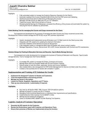 Jupalli Chandra Sekhar
Male, 31 years
chandrasekharjupalli@gmail.com Mob. No: +91 9542253000
Highlights:
 Fully automated system to manage the Customs Clearance Operation for the Client’s.
 Automatic reading of the Invoice, Checklist & Bill of Entry form the POP server and Validating.
 Dashboard and Email alerts for Monitoring & Managing the process.
 Manages 700 Bill of Entry for IBM India Pvt Ltd. For Validation.
 Tracks the Invoice / Bill of Entry till Sent to Finance.
 Showed potential Savings for 6 Manpower, increased the efficiency of the process and automated the system by
reducing the time for validation by almost 80%.
Order Booking Tool for managing the Courier and Cargo movement for the Client:
Tool designed and developed for the purpose of managing the client Courier and Cargo movement across India.
Developed the Finance module manage the P2P & O2C as per 4PL business requirement
Highlights:
 System developed and implemented across 89 location and 112 Mail rooms for the Client across India
 Integrates with 3PL systems for updating the shipment Information.
 Automatic Validation of the Service & invoice for bill payment.
 Fully integrated system to manage the Multi Client & Supplier with robust contract creation.
 Manages Operations, Finance, Service level, 3PL & 4PL invoice Generation with Contract and PO maintenance.
Solution Design for Packing & Relocation Services and Records, Tape & Media Storage Services:
Tool designed and under development for managing the business of Packing & Relocation and Records, Tape & media
storage Services. Tool to manage even the Finance Module.
Highlights:
 A complete 4PL system to manage the Orders, Contracts and Invoice.
 Manage Multi Client and Supplier details with PO and Contract Tracking.
 Robust design to track the orders, approvals, Service and Invoice Validation.
 Also enables Adhoc rate management for P2P & O2C Management for Service not listed under the contract.
 Created a new business line for Geodis with complete IT system.
Implementation and Training of IT Solutions for Geodis
• Implement the designed IT solution to Geodis and Customers.
• Track the Implementation and training process.
• Manage any issues in the system.
• Liaison for Clients, Suppliers, Operations and IT Teams.
• Take up any enhancements / customization if required.
Highlights:
 Key User for all Geodis WMS, TMS, Finance, EDI & Analytical systems.
 Manage & Support In country and AP IT Projects.
 Managing Cross functional departments to understand their requirements and specifications.
 Implemented the Order booking Tool & GBAMT in India.
 Manage the Edi tracking for Singapore.
 Owner of SCANIA WMS, GBAMT & Order Booking Tool Systems.
Logistics Analysis of Customer Operations
• Generate the KPI reports for the Customer.
• Review the Performance report with Customer and Operations Team.
• Ensure that outcomes of Review are implemented across the function.
 
