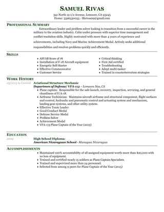 PROFESSIONAL SUMMARY
SKILLS
WORK HISTORY
EDUCATION
ACCOMPLISHMENTS
SAMUEL RIVAS
341 North 19 1/2 Avenue, Lemoore, CA 93245
Home: 5596330035 - Shrivas09@gmail.com
Extraordinary leader and problem solver looking to transition from a successful career in the
military to the aviation industry. Calm under pressure with superior time management and
conflict resolution skills. Highly motivated with more than 4 years of experience and
achievements, including Navy and Marine Achievement Medal. Actively seeks additional
responsibilities and resolves problems quickly and efficiently.
ASVAB Score of 78
Installation of F-18 Aircraft equipment
Energetic Self-Starter
Effective Communicator
Customer Service
Critical thinking
First Aid certified
Troubleshooting
Adept multi-tasker
Trained in counterterrorism strategies
03/2013 to Current Aviational Structure Mechanic
Departmen of Defense/ VFA-113 – Lemoore Nas, CA
Plane captain: Responsible for the safe launch, recovery, inspection, servicing, and general
cleanliness of F/A-18.
Airframe Techinician: Maintains aircraft airframe and structural component, flight surfaces
and control, hydraulic and pneumatic control and actuating system and mechanism,
landing gear systems, and other utility system.
Effective Team Leader
Good Conduct Medal
Defense Service Medal
Problem Solver
Achievement Medal
VFA-113 Plane Captain of the Year (2015)
2009 High School Diploma:
American Nicaraguan School - Managua Nicaragua
Maintained 100% accountability of all assigned equipment worth more than $20,000 with
no loss of equipment.
Trained and certified nearly 15 soldiers as Plane Captain Specialists.
Trained and supervised more than 24 personnel.
Selected from among 9 peers for Plane Captain of the Year (2015)
 