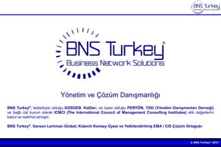 © BNS Turkey® 2017
Yönetim ve Çözüm Danışmanlığı
BNS Turkey®, tedarikçisi olduğu KOSGEB, KalDer; ve üyesi olduğu PERYÖN, YDD (Yönetim Danışmanları Derneği)
ve bağlı üst kurum olarak ICMCI (The International Council of Management Consulting Institutes) etik değerlerini
kabul ve taahhüt etmiştir.
BNS Turkey®, Gerson Lerhman Global; Kıdemli Konsey Üyesi ve Yetkilendirilmiş EMA / CIS Çözüm Ortağıdır
 