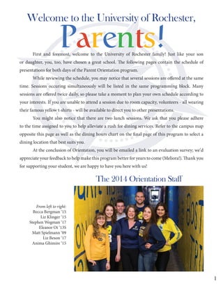 First and foremost, welcome to the University of Rochester family! Just like your son
or daughter, you, too, have chosen a great school. The following pages contain the schedule of
presentations for both days of the Parent Orientation program.
While reviewing the schedule, you may notice that several sessions are offered at the same
time. Sessions occuring simultaneously will be listed in the same programming block. Many
sessions are offered twice daily, so please take a moment to plan your own schedule according to
your interests. If you are unable to attend a session due to room capacity, volunteers - all wearing
their famous yellow t-shirts - will be available to direct you to other presentations.
You might also notice that there are two lunch sessions. We ask that you please adhere
to the time assigned to you to help alleviate a rush for dining services. Refer to the campus map
opposite this page as well as the dining hours chart on the final page of this program to select a
dining location that best suits you.
At the conclusion of Orientation, you will be emailed a link to an evaluation survey; we’d
appreciate your feedback to help make this program better for years to come (Meliora!). Thank you
for supporting your student, we are happy to have you here with us!
Welcome to the University of Rochester,
From left to right:
Becca Bergman ‘15
Liz Klinger ‘15
Stephen Wegman ‘17
Eleanor Oi ‘13S
Matt Spielmann ‘09
Liz Beson ‘17
Anima Ghimire ‘15
The 2014 Orientation Staff
1
 