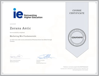 EDUCA
T
ION FOR EVE
R
YONE
CO
U
R
S
E
C E R T I F
I
C
A
TE
COURSE
CERTIFICATE
12/22/2016
Zorana Antic
Marketing Mix Fundamentals
an online non-credit course authorized by IE Business School and offered through
Coursera
has successfully completed
Maria Teresa Aranzabal
Marketing Professor
Fernando Cortiñas
Professor
Marketing Department
Verify at coursera.org/verify/LK6TEZ9D464D
Coursera has confirmed the identity of this individual and
their participation in the course.
 