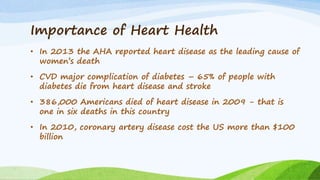 Importance of Heart Health
• In 2013 the AHA reported heart disease as the leading cause of
women’s death
• CVD major complication of diabetes – 65% of people with
diabetes die from heart disease and stroke
• 386,000 Americans died of heart disease in 2009 - that is
one in six deaths in this country
• In 2010, coronary artery disease cost the US more than $100
billion
 
