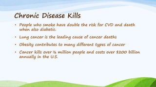 Chronic Disease Kills
• People who smoke have double the risk for CVD and death
when also diabetic.
• Lung cancer is the leading cause of cancer deaths
• Obesity contributes to many different types of cancer
• Cancer kills over ½ million people and costs over $200 billion
annually in the U.S.
 