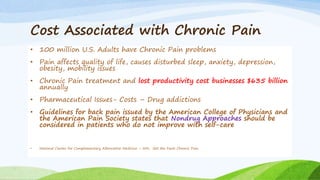 Cost Associated with Chronic Pain
• 100 million U.S. Adults have Chronic Pain problems
• Pain affects quality of life, causes disturbed sleep, anxiety, depression,
obesity, mobility issues
• Chronic Pain treatment and lost productivity cost businesses $635 billion
annually
• Pharmaceutical Issues- Costs – Drug addictions
• Guidelines for back pain issued by the American College of Physicians and
the American Pain Society states that Nondrug Approaches should be
considered in patients who do not improve with self-care
• National Center for Complementary Alternative Medicine – NIH, Get the Facts Chronic Pain
 