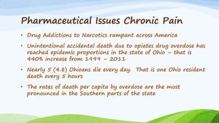 Pharmaceutical Issues Chronic Pain
• Drug Addictions to Narcotics rampant across America
• Unintentional accidental death due to opiates drug overdose has
reached epidemic proportions in the state of Ohio – that is
440% increase from 1999 – 2011
• Nearly 5 (4.8) Ohioans die every day. That is one Ohio resident
death every 5 hours
• The rates of death per capita by overdose are the most
pronounced in the Southern parts of the state
 