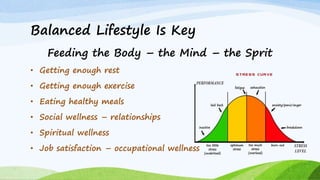 Balanced Lifestyle Is Key
Feeding the Body – the Mind – the Sprit
• Getting enough rest
• Getting enough exercise
• Eating healthy meals
• Social wellness – relationships
• Spiritual wellness
• Job satisfaction – occupational wellness
 