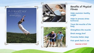 Benefits of Physical
Fitness
Helps maintain healthy
weight
Helps to process stress
hormones
Tones the muscles of the
body
Strengthens the muscles
Boost energy level
Promotes better sleep
Puts spark back in sex
Exercise is FUN!
 