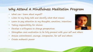 Why Attend A Mindfulness Meditation Program
• What can I learn about myself?
• Listen to my body talk and identify what that means
• Learn to pay attention to my thoughts, emotions, intentions
• Taking responsibility for choices
• Develop a willingness to change perspectives
• Strengthen ones motivation to be fully present with your self and others
• Arouse commitment, courage, compassion, for self and others
• Create authentic power
 
