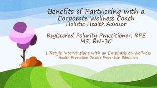 Benefits of Partnering with a
Corporate Wellness Coach
Holistic Health Advisor
Registered Polarity Practitioner, RPE
MS, RN-BC
Lifestyle Interventions with an Emphasis on Wellness
Health Promotion Disease Prevention Education
 