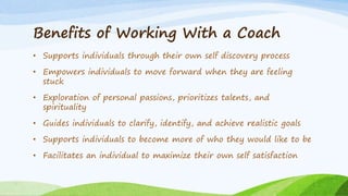 Benefits of Working With a Coach
• Supports individuals through their own self discovery process
• Empowers individuals to move forward when they are feeling
stuck
• Exploration of personal passions, prioritizes talents, and
spirituality
• Guides individuals to clarify, identify, and achieve realistic goals
• Supports individuals to become more of who they would like to be
• Facilitates an individual to maximize their own self satisfaction
 
