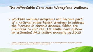 The Affordable Care Act: Workplace Wellness
• Worksite wellness programs will become part
of a national public health strategy to address
the increase in chronic diseases, which are
predicted to cost the U.S. health care system
an estimated $4.2 trillion annually by 2023
• Anderko L, Roffenbender JS, Goetzel RZ, Millard F, Wildenhaus K, et al. Promoting Prevention Through the Affordable
Care Act: Workplace Wellness. Prev Chronic Dis 2012;9:120092
 