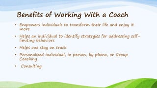 Benefits of Working With a Coach
• Empowers individuals to transform their life and enjoy it
more
• Helps an individual to identify strategies for addressing self-
limiting behaviors
• Helps one stay on track
• Personalized individual, in person, by phone, or Group
Coaching
• Consulting
 