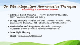 On Site Integration Non-invasive Therapies
Accessibility & Convenience Matters
 Biological Based Therapies - Herbs, Supplements, Detox,
CHIP Program, Mindfulness Eating
 Energy Therapies – Reike, Polarity Therapy, Healing Touch,
Craniosacral therapy, Foot Reflexology, Aromatherapies
 Manipulation and Body Based Therapies - Massage,
Registered Board Certified Polarity Practitioners
 Laser Light Therapy
 Stress Management Assessment
 