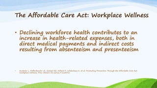 The Affordable Care Act: Workplace Wellness
• Declining workforce health contributes to an
increase in health-related expenses, both in
direct medical payments and indirect costs
resulting from absenteeism and presenteeism
• Anderko L, Roffenbender JS, Goetzel RZ, Millard F, Wildenhaus K, et al. Promoting Prevention Through the Affordable Care Act:
Workplace Wellness. Prev Chronic Dis 2012;9:120092
 