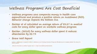 Wellness Programs Are Cost Beneficial
• Wellness programs save companies money in health-care
expenditures and produce a positive return on investment (ROI).
Behavior change impacts the bottom line.
• Baicker et al calculated an average return of $3.27 in medical
costs for every dollar spent on worksite wellness program
• Baicker, (2010) for every wellness dollar spent it reduces
absenteeism by $2.73
• Brave Well Report
• Anderko L, Roffenbender JS, Goetzel RZ, Millard F, Wildenhaus K, et al. Promoting Prevention Through the Affordable Care Act: Workplace Wellness. Prev Chronic Dis
2012;9:120092
• What’s the Hard Return on Wellness Programs, Baun, W. http://www.slidshare.net/hpcareernet/
 