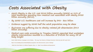 Costs Associated with Obesity
• Adult Obesity in the U.S. cost $210 billion annually (2008) or 21% of
total healthcare spending Non-medical cost associated with obesity $450
billion annually (2012)
• By 2030 U.S. healthcare cost will increase by $48- $66 billion
• Evidence suggest by 2040 half the adult population may be obese
• Businesses are suffering due to obesity-related job absenteeism ($4.3
billion annually).
• Medical care costs according to Trogdon (2009) reported that workplace
obesity interventions resulted in a reduction of $90.00 for every 5% of
body weight
• Matrix Global Advisors, Campaign to End Obesity – The Long-Term Returns of Obesity Prevention Policies by Alex Brill, April 2013
• http://www.healthycommunitieshealthyfuture.org/learn-the-facts/economic-costs-of-obesity/
• What’s the Hard Return on Wellness Programs, Baun, W. http://www.slidshare.net/hpcareernet/
 