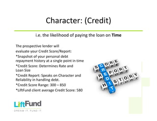 Character:(Credit)
i.e.thelikelihoodofpayingtheloanonTime
Theprospectivelenderwill
evaluateyourCreditScore/Report:
*Snapshotofyourpersonaldebt
repaymenthistoryatasinglepointintime
*CreditScore:DeterminesRateand
LoanSize
*CreditReport:SpeaksonCharacterand
Reliabilityinhandlingdebt.
*CreditScoreRange:300– 850
*LiftFund clientaverageCreditScore:580
 