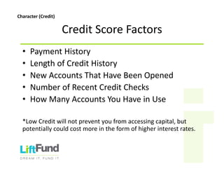 CreditScoreFactors
• PaymentHistory
• LengthofCreditHistory
• NewAccountsThatHaveBeenOpened
• NumberofRecentCreditChecks
• HowManyAccountsYouHaveinUse
*LowCreditwillnotpreventyoufromaccessingcapital,but
potentiallycouldcostmoreintheformofhigherinterestrates.
Character(Credit)
 