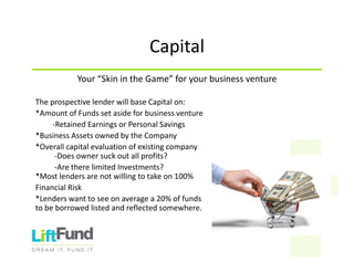 Capital
Your“SkinintheGame”foryourbusinessventure
TheprospectivelenderwillbaseCapitalon:
*AmountofFundssetasideforbusinessventure
‐RetainedEarningsorPersonalSavings
*BusinessAssetsownedbytheCompany
*Overallcapitalevaluationofexistingcompany
‐Doesownersuckoutallprofits?
‐AretherelimitedInvestments?
*Mostlendersarenotwillingtotakeon100%
FinancialRisk
*Lenderswanttoseeonaveragea20%offunds
tobeborrowedlistedandreflectedsomewhere.
 