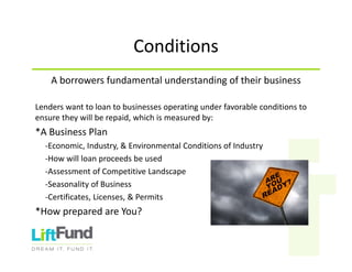 Conditions
Aborrowersfundamentalunderstandingoftheirbusiness
Lenderswanttoloantobusinessesoperatingunderfavorableconditionsto
ensuretheywillberepaid,whichismeasuredby:
*ABusinessPlan
‐Economic,Industry,&EnvironmentalConditionsofIndustry
‐Howwillloanproceedsbeused
‐AssessmentofCompetitiveLandscape
‐SeasonalityofBusiness
‐Certificates,Licenses,&Permits
*HowpreparedareYou?
 