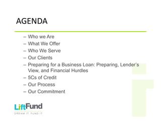 AGENDA
– Who we Are
– What We Offer
– Who We Serve
– Our Clients
– Preparing for a Business Loan: Preparing, Lender’s
View, and Financial Hurdles
– 5Cs of Credit
– Our Process
– Our Commitment
 