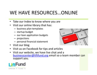 WEHAVERESOURCES…ONLINE
• TakeourIndextoknowwhereyouare
• Visitouronlinelibrarythathas:
– businessplantemplates
– startupbudget
– ourloanapplicationbudgets
– projections
– personalfinancialstatement
• Visitourblog
• VisitusonFacebookfortipsandarticles
• Visitourwebsite,wehavelivechatanda
businesscenter@liftfund.org emailsoateammembercan
supportyou.
 