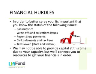 FINANCIALHURDLES
• Inordertobetterserveyou,itsimportantthat
youknowthestatusofthefollowingissues:
– Bankruptcies
– Write‐offsandcollectionsissues
– RecentSlowpayments
– Civiljudgmentsandtaxliens
– Taxesowed(stateandfederal)
• Wemaynotbeabletoprovidecapitalatthistime
duetoyourcapacity,butwe’llconnectyouto
resourcestogetyourfinancialsinorder.
 