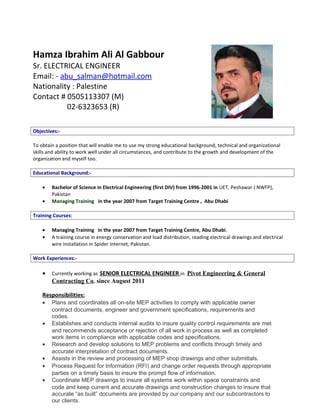 Hamza Ibrahim Ali Al Gabbour
Sr. ELECTRICAL ENGINEER
Email: - abu_salman@hotmail.com
Nationality : Palestine
Contact # 0505113307 (M)
02-6323653 (R)
Objectives:-
To obtain a position that will enable me to use my strong educational background, technical and organizational
skills and ability to work well under all circumstances, and contribute to the growth and development of the
organization and myself too.
Educational Background:-
• Bachelor of Science in Electrical Engineering (first DIV) from 1996-2001 in UET, Peshawar ( NWFP),
Pakistan
• Managing Training in the year 2007 from Target Training Centre , Abu Dhabi
Training Courses:
• Managing Training in the year 2007 from Target Training Centre, Abu Dhabi.
• A training course in energy conservation and load distribution, reading electrical drawings and electrical
wire installation in Spider Internet, Pakistan.
Work Experiences:-
• Currently working as SENIOR ELECTRICAL ENGINEER in Pivot Engineering & General
Contracting Co. since August 2011
Responsibilities:
• Plans and coordinates all on-site MEP activities to comply with applicable owner
contract documents, engineer and government specifications, requirements and
codes.
• Establishes and conducts internal audits to insure quality control requirements are met
and recommends acceptance or rejection of all work in process as well as completed
work items in compliance with applicable codes and specifications.
• Research and develop solutions to MEP problems and conflicts through timely and
accurate interpretation of contract documents.
• Assists in the review and processing of MEP shop drawings and other submittals.
• Process Request for Information (RFI) and change order requests through appropriate
parties on a timely basis to insure the prompt flow of information.
• Coordinate MEP drawings to insure all systems work within space constraints and
code and keep current and accurate drawings and construction changes to insure that
accurate “as built” documents are provided by our company and our subcontractors to
our clients.
 