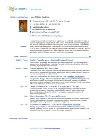 Curriculum Vitae Hugo Barbosa
© União Europeia, 2002-2013 | http://europass.cedefop.europa.eu Página 1 / 2
PERSONAL INFORMATION Hugo Ribeiro Barbosa
Travessa da Ivanta, n.º80, 2 AG, 4440-774 Valongo - Portugal
(+351) 224 225 738 (+351) 938 063 708
hugorbarbosa@gmail.com
http://www.hugorbarbosa.branded.me/
pt.linkedin.com/pub/hugo-barbosa/a/978/559/
Sex M | Date of birth 06/10/1979 | Nationality portuguese
WORK EXPERIENCE
EDUCATIONAND TRAINING
SUMMARY
I am a professional with comprehensive experience. In addition to technical knowledge of
engineering, I acquired analytical skills in the pursuit of results into commercial proposals
and projects, starting from defined variables (price, time, quality, resources, shareholders
goals). I developed a willingness to understand and optimize resources and teams with
focus on results coveted for the project, emphasizing the continuous improvement (lean). I
have experience and management skills, marketing, accounting, organizational behavior,
quantitative analysis, finance, operation, economics and strategy.
Oct-2015 – Present KomFort Polska Sp. z.o.o. – Business Developer Portugal
Development of partnerships, new business opportunities and analysis of the Portuguese market.
Management of client portfolio and monitoring of contracts with international customers. Technical,
accounting, legal support to national partners.
Jan-2014 – Present Opway Engenharia SA – Outsourcing
Collaboration on an outsourcing basis (services) with Opway SA company in preparation of technical
and commercial proposals, technical visits to places of work, support the administration's decision, in
international competitions, as well as national.
2012 Fersouto2 – Serralharia de Construção Civil, Lda. – General Management
Management of all stages of decision and production of the company. Definition of strategy, business
development, budgeting and production of works, planning teams and activities, purchases and
payments to suppliers, monitoring of clients and contracts, support accounting, periodic presentations
of the report and diagnostic of the company to shareholders.
2008 - 2011 Ladário – Sociedade de Construções, Lda.- Commercial Direction
Commercial direction. Choice, Planning, study, budgeting and closing of National Public Works
contests, International and Private Works. Management and guidance of the activities of the
Commercial Department. Support in defining the strategy and analysis, interpretation and
improvement of profitability.
2008 Alberto Couto Alves SA – Commercial Technician
Planning, study, budgeting for National Public Works and International competitions. Improvement of
routines in the development of business proposals. Optimization of resources to meet the greatly
reduced delivery times. High pressure environment management.
2004 - 2007 Monteadriano Engenharia e Contrução SA – Commercial Technician
Planning, study, budgeting for National Public Works contests and International (Cape Verde,
Romania, Mauritania, Morocco, Algeria, etc.) with periodic travel to certain countries to follow up the
proposals. Support for management decision (company or consortium)
 