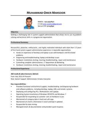 MUHAMMAD OMER MANSOOR
Mobile: +973-35978371
E-mail: omer.seashore@gmail.com
BahrainCPR: 911143840
Objective
Seeking a challenging role in system support administration that allows me to use my problem
solving and technical skills in a progressive organization.
Professional Summary
Resourceful, proactive, enthusiastic, and highly motivated individual with more than 1.5 years
of first-hand system support administrative experience in reputable organizations.
 Hands on experience of desktop and laptop issues with hardware and OS related
problems.
 Diagnosing and troubleshooting laptop and desktop issues
 Hardware installation, testing, cleaning, troubleshooting, repair and maintenance
 Controlling complete administration, I.T department & Marketing.
 Hardware installation, testing, cleaning, troubleshooting, repair and maintenance
Professional Experience
360 media & advertisement, Bahrain
From Feb, 2015 till Present
Role: System Support Administrator & Sales Executive
Key responsibilities:
• Provided functional and technical support, troubleshooting and diagnosing hardware
and software problems, including desktop, laptop, LAN, and remote systems.
• Deploying and configuring PCs, Workstations and Laptops.
• Operating System Installation of Windows XP/VISTA and Windows 7
• Responsible for responding to customer calls on hardware issues
• Maintained all company data in hard and soft copy
• Maintained all client’s information in excel and kept it updated.
• Responsible for data mining.
• Managed emails & documentation and provided quick response.
 