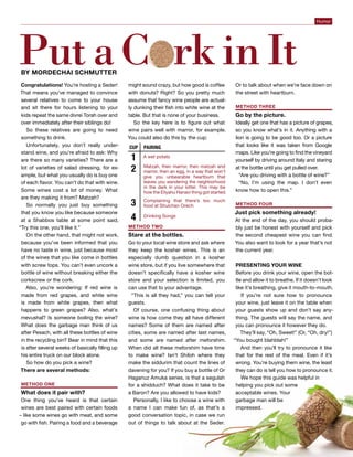 Passover 2015 | 5775 diVine 13
Humor
Congratulations! You’re hosting a Seder!
That means you’ve managed to convince
several relatives to come to your house
and sit there for hours listening to your
kids repeat the same divrei Torah over and
over immediately after their siblings do!
So these relatives are going to need
something to drink.
Unfortunately, you don’t really under-
stand wine, and you’re afraid to ask: Why
are there so many varieties? There are a
lot of varieties of salad dressing, for ex-
ample, but what you usually do is buy one
of each flavor. You can’t do that with wine.
Some wines cost a lot of money. What
are they making it from? Matzah?
So normally you just buy something
that you know you like because someone
at a Shabbos table at some point said,
“Try this one, you’ll like it.”
On the other hand, that might not work,
because you’ve been informed that you
have no taste in wine, just because most
of the wines that you like come in bottles
with screw tops. You can’t even uncork a
bottle of wine without breaking either the
corkscrew or the cork.
Also, you’re wondering: If red wine is
made from red grapes, and white wine
is made from white grapes, then what
happens to green grapes? Also, what’s
mevushal? Is someone boiling the wine?
What does the garbage man think of us
after Pesach, with all these bottles of wine
in the recycling bin? Bear in mind that this
is after several weeks of basically filling up
his entire truck on our block alone.
So how do you pick a wine?
There are several methods:
METHOD ONE
What does it pair with?
One thing you’ve heard is that certain
wines are best paired with certain foods
– like some wines go with meat, and some
go with fish. Pairing a food and a beverage
might sound crazy, but how good is coffee
with donuts? Right? So you pretty much
assume that fancy wine people are actual-
ly dunking their fish into white wine at the
table. But that is none of your business.
So the key here is to figure out what
wine pairs well with marror, for example.
You could also do this by the cup:
METHOD Two
Stare at the bottles.
Go to your local wine store and ask where
they keep the kosher wines. This is an
especially dumb question in a kosher
wine store, but if you live somewhere that
doesn’t specifically have a kosher wine
store and your selection is limited, you
can use that to your advantage.
“This is all they had,” you can tell your
guests.
Of course, one confusing thing about
wine is how come they all have different
names? Some of them are named after
cities, some are named after last names,
and some are named after meforshim.
When did all these meforshim have time
to make wine? Isn’t Shiloh where they
make the siddurim that count the lines of
davening for you? If you buy a bottle of Or
Haganuz Amuka series, is that a segulah
for a shidduch? What does it take to be
a Baron? Are you allowed to have kids?
Personally, I like to choose a wine with
a name I can make fun of, as that’s a
good conversation topic, in case we run
out of things to talk about at the Seder.
Or to talk about when we’re face down on
the street with heartburn.
METHOD Three
Go by the picture.
Ideally get one that has a picture of grapes,
so you know what’s in it. Anything with a
lion is going to be good too. Or a picture
that looks like it was taken from Google
maps. Like you’re going to find the vineyard
yourself by driving around Italy and staring
at the bottle until you get pulled over.
“Are you driving with a bottle of wine?”
“No, I’m using the map. I don’t even
know how to open this.”
METHOD Four
Just pick something already!
At the end of the day, you should proba-
bly just be honest with yourself and pick
the second cheapest wine you can find.
You also want to look for a year that’s not
the current year.
PRESENTING YOUR WINE
Before you drink your wine, open the bot-
tle and allow it to breathe. If it doesn’t look
like it’s breathing, give it mouth-to-mouth.
If you’re not sure how to pronounce
your wine, just leave it on the table when
your guests show up and don’t say any-
thing. The guests will say the name, and
you can pronounce it however they do.
They’ll say, “Oh, Sweet!” (Or, “Oh, dry!”)
“You bought blahblah!”
And then you’ll try to pronounce it like
that for the rest of the meal. Even if it’s
wrong. You’re buying them wine, the least
they can do is tell you how to pronounce it.
We hope this guide was helpful in
helping you pick out some
acceptable wines. Your
garbage man will be
impressed.
PutaC rkinItby Mordechai Schmutter
 