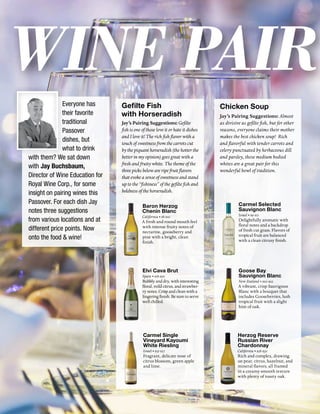 Wine Pair
Chicken Soup
Jay’s Pairing Suggestions: Almost
as divisive as gefilte fish, but for other
reasons, everyone claims their mother
makes the best chicken soup! Rich
and flavorful with tender carrots and
celery punctuated by herbaceous dill
and parsley, these medium bodied
whites are a great pair for this
wonderful bowl of tradition.
Carmel Selected
Sauvignon Blanc
Israel • $9-$11
Delightfully aromatic with
floral notes and a backdrop
of fresh cut grass. Flavors of
tropical fruit are balanced
with a clean citrusy finish.
Goose Bay
Sauvignon Blanc
New Zealand • $20-$22
A vibrant, crisp Sauvignon
Blanc with a bouquet that
includes Gooseberries, lush
tropical fruit with a slight
hint of oak.
Herzog Reserve
Russian River
Chardonnay
California • $28-$30
Rich and complex, drawing
on pear, citrus, hazelnut, and
mineral flavors, all framed
in a creamy-smooth texture
with plenty of toasty oak.
Everyone has
their favorite
traditional
Passover
dishes, but
what to drink
with them? We sat down
with Jay Buchsbaum,
Director of Wine Education for
Royal Wine Corp., for some
insight on pairing wines this
Passover. For each dish Jay
notes three suggestions
from various locations and at
different price points. Now
onto the food & wine!
Gefilte Fish
with Horseradish
Jay’s Pairing Suggestions: Gefilte
fish is one of those love it or hate it dishes
and I love it! The rich fish flavor with a
touch of sweetness from the carrots cut
by the piquant horseradish (the hotter the
better in my opinion) goes great with a
fresh and fruity white. The theme of the
three picks below are ripe fruit flavors
that evoke a sense of sweetness and stand
up to the “fishiness” of the gefilte fish and
boldness of the horseradish.
Baron Herzog
Chenin Blanc
California • $8-$10
A fresh and round mouth feel
with intense fruity notes of
nectarine, gooseberry and
pine with a bright, clean
finish.
Elvi Cava Brut
Spain • $18-$20
Bubbly and dry, with interesting
floral, mild citrus, and strawber-
ry notes. Crisp and clean with a
lingering finish. Be sure to serve
well chilled.
Carmel Single
Vineyard Kayoumi
White Riesling
Israel • $25-$27
Fragrant, delicate nose of
citrus blossom, green apple
and lime.
 