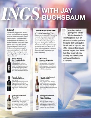 ingsWith Jay
Buchsbaum
Brisket
Jay’s Pairing Suggestions:Whatis
Passoverwithoutbrisket?I’mabigfanof
brisket,itsrichandbeefyflavorwithan
equallyrichsauce.(Ibraiseminewitha
fullbottleofwine,andremember,ifyou
wouldn’tdrinkitonitsown,whywould
youcookwithit?)OneofthethingsI
findamazingaboutbrisketishowall
theflavorsandaromascometogether
andsimultaneouslycanbeindividually
pickedout.Ichosesomebigredstopair
thatarebig,boldandwillstanduptothe
richnessofthedish.
Baron Herzog
Old Vine Zinfandel
California • $13-$15
Full bodied wine with rich
concentrated flavors and lush
mouth feel. Big effusive aromas
of ripe blackberry and raspber-
ries balanced with vanilla and
spice from the French oak aging.
Terra di Setta
Chianti Classico
Italy • $20-$25
Full bodied, velvety and elegant.
Slightly balsamic, it offers a
grand structure with a rich and
fruity bouquet of cherries and
wild berries, aromas of spice
and violet.
Domaine du Castel
Grand Vin
Israel • $70-$75
Full-bodied, bold, concentrated,
and with layer after layer of
aromas and flavors that linger
on. Look for currants, cherries,
plums, and spices on the palate,
with hints of cedar.
Lemon Almond Cake
Jay’s Pairing Suggestions:Whata
pleasantwaytoendameal.Whenpairing
wineswithdesserts,youwanttomatch
thesweetness,butnotoverwhelmthe
dessertwithsomethingthatoverpowers
theflavors.Thebrightnessofthelemon
shinesandthealmondsgiveitarichlayer
ofcomplexity.Thewineschosenarede-
lightfulwiththeperfectlevelofsweetness
andaciditytokeepalltheflavorsand
aromasinharmony.
Muscat de
Baumes de Venise
France • $18-$20
Very aromatic, with apricot,
peach, lychee and some can-
died orange peel notes. A touch
of viscosity in the mouth and a
well-balanced acidity.
Herzog Late Harvest
Chenin Blanc
California • $20-$22
Very aromatic nose of honey
and fresh apricot. Sweet but
very well balanced with bright
acidity and a lush and full
mouth feel with lingering fresh
fruit finish.
Binyamina Reserve
Late Harvest
Gewürztraminer
Israel • $26-28
Rich and complex aromas of
tropical fruit, lychee, red grapefruit
and rose water. Its sweetness is
beautifully balanced by a natural
crispness and fruity overtones.
emember, whether
pairing wines with the
latest culinary trends
or dishes passed down for
generations, one thing remains
the same, drink what you like!
Wine is such an important part
of the holiday and can elevate
even the simplest dish, but the
best thing to pair with wine
is family and friends! L’chaim
and have a Chag Kasher
V’Sameach!
 