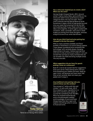 Has a wine ever inspired you to create a dish?
What was the wine?
Herzog Single Vineyard Syrah, 2012. Around
winter I had so many ideas, spice profiles on my
mind and I didn’t know quite how to create/
categorize them into any one dish. That is
until I tried the Herzog Special Reserve Syrah.
Sometimes it takes a wine to help guide you and
once you taste that amazing first sip the dish
starts plating itself in your head, and all those
ideas come together. A lamb tagine cooked with
cinnamon, clove, coriander, and cumin is what
ended up coming from those thoughts, and was
a big hit at one of our wine club dinners.
How do you think food and wine pairing has
changed in the last few years?
With so many varietals available and flavor
profiles in food there is no end to being creative.
I have always considered wine somewhat like
technology; with varietals always changing
depending on the year; I believe pairing food
and wine is only as hard as you make it. I am just
excited that we have so many varietals that we
can broaden the field and bring multiple wines
into any one dish.
What suggestions do you have for guests
picking a wine at a restaurant?
Rule #1 is not to be scared! Ask for suggestions
from your server, keep tasting wine until you
find something your palate just loves. Keep an
open mind. Just because you have never had
that certain varietal, does not mean your
palate won’t enjoy it.
Any traditional wine pairing rules you
want to throw out the window?
The concept of “white with fish and
chicken” or red’s with meat. All of
this is based on your ingredients in a
dish not to mention your palate. It
sounds like something from the 80’s.
Wine has evolved tremendously
and so should people’s palates
and knowledge of wine and food.
Always keep that door open and
explore new things when it comes
to food and wine.
Gabe Garcia
Executive Chef
Tierra Sur at Herzog Wine Cellars
Passover 2015 | 5775 diVine 23
 