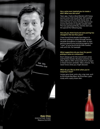 Has a wine ever inspired you to create a
dish? What was the wine?
Years ago, I had a robust Barolo with heavy
tannins and a full mouth feel. All I wanted
was a hearty and rich lamb shank stew. A
wine that has so many intricate flavors and
aromas demands an equally complex dish.
The two paired perfectly, and the dish was
the special the following day.
How do you think food and wine pairing has
changed in the last few years?
I have found that people have begun to
be more willing to rotate through various
varietals throughout a single meal, or even
getting adventurous and going against the
“rules” of wine by drinking fuller bodied
reds with fish, for example.
What suggestions do you have for guests
picking a wine at a restaurant?
Don’t always go for the mainstream wines
and familiar brands. Boutique wineries are
often able to offer wines made from unique
or lesser-known varietals. Take a chance. You
never know what you might discover.
What do you like to drink when you’re
enjoying a meal?
I enjoy spicy food, and a dry, crisp rosé, such
as the Goose Bay Blanc de Pinot Noir, goes
nicely with a spicy Asian dish.
Hok Chin
Executive Chef
Reserve Cut NYC
 