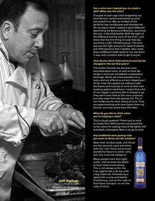 Has a wine ever inspired you to create a
dish? What was the wine?
A couple of years ago I had stopped by my
local farmers market and picked up some
just-picked fruit. My car smelled of the
perfectly ripe cantaloupes and strawberries.
On my way to work I passed a giant billboard
advertising the Bartenura Moscato...you know
the one, in the blue bottle. With the sight of
the billboard and the scent of the fruit, I just
knew that the first thing I’d cook that day
would be a cold, refreshing soup. The wine
was just the right amount of sweet-fruitiness
and effervescence that I needed. Very rarely
does a billboard really speak to me, but there
it was, and I couldn’t wait to get to work!
How do you think food and wine pairing has
changed in the last few years?
The kosher clientele has become more
educated about wine, as well as food. No
longer is wine just considered a celebratory
beverage. Wines are more prevalent on a
menu and are offered as a more integral part
of the meal. Our guests are willing to add
the flavors and nuances of wine to their ever
evolving palate’s repertoire. I notice that a lot
of our regular customers like to change it up.
They don’t even look at the menu anymore,
but only order from the specials list. This in
turn holds true for their choice of wine. They
are experimenting with new flavors from my
kitchen, and new wines from the cellar.
What do you like to drink when
you’re enjoying a meal?
This is a tough question! There’s just so much
to choose from. With summer just around the
corner, when I’m cooking more of the lighter fish
and salads, a Sauvignon Blanc is my go-to wine.
Any traditional wine pairing rules
you want to throw out the window?
Open that window wide, and throw
out the red with meat and white
with fish rule! There are so many
wonderful flavors to wine—why
lock into a narrow category?
Many people start with light
wines, and increase the depth
as their meal moves along.
This is not always so for me.
I can appreciate a rib eye with
a big Cabernet, followed by a
salad with a crisp and lighter
Chardonnay. Just as the rules of
food have changed, so can the
rules of wine.
Jeff Nathan
Executive Chef
Abigael’s on Broadway
 