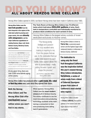 28 diVine Passover 2015 | 5775
Did You Know?All about Herzog Wine Cellars
Herzog Wine Cellars opened in 2005, but Baron Herzog wines have been made in California since 1985.
Herzog Wine Cellars is the largest winery outside of Israel
dedicated exclusively to Kosher wines.
When opened, Herzog Wine
Cellars was the most modern
winery built in Ventura County.
The winery continues to use the
most innovative wine producing
technology available while main-
taining a connection to their
wine producing roots dating
back 9 generations.
Herzog Wine Cellars is located
in Oxnard, California, the southern
gateway to the Central Coast wine
region about an hour north of
Los Angeles.
At any given time, there are
over 3,500 wine barrels aging
at the winery.
Herzog Wine Cellars uses the
best fruit possible from the
best vineyards in the regions of the
state best suited to growing each
grape variety. We work directly
with winegrowers in all the
major Californian appellations in-
cluding Sonoma, Napa, Lodi, Santa
Barbara County, Monterey County
and Paso Robles.
The dedication to
using only the finest
fruit throughout California
was the inspiration behind
this year’s newest Herzog
Wine Cellars introduction,
Variations, a series of
wines made from a blend
of Cabernet Sauvignon
grapes from some of
California’s most storied
wine regions.
The Tank Room at Herzog Wine Cellars has 70 different
tanks which hold about 500,000 gallons of wine. Each
tank is temperature controlled and individually monitored to
produce ideal conditions for each varietal of wine.
Head Winemaker Joe Hurliman has been
with Herzog Wine Cellars for nearly 20 years
and has played a central role in the design
and construction of the winery. His wine-
making philosophy produces balanced
and elegant wines that celebrate the
subtleties of both the grape varietals
and the regions in which they are grown.
Herzog Wine Cellars is home to
Tierra Sur, a perennial award
winner and the highest Zagat rated
restaurant (kosher or otherwise) in
Ventura County, California!
Both the Herzog
Wine Cellars and The
Herzog Wine Club offer
exclusive limited
edition wines you won’t
find in any stores.
“The Herzog family
heritage and passion
for truly excellent wine
making is inspiring to me.
From the grapes that we
use, to the dedication that our
cellar crew pours in to each
bottle, every aspect allows the
wine to evolve freely – really
letting the wine ‘speak’ and
shape the process.”
Joe Hurliman, Head Wine Maker,
Herzog Wine Cellars
Herzog Wine Cellars has produced either a gold medal, 90+ rated
or Best Buy wine every year since they opened their doors.
 