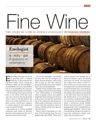 Passover 2015 | 5775 diVine 29
Fine Wine
The story of a frum, female enologist by Bracha Rosman
“I’m not the winemaker,” she clarifies.
“Joe does that. I’m the enologist. Joe
makes vineyard decisions—what to buy,
when to pick, etc. He’s like a director,
giving all of us the instructions and guid-
ance to do our individual tasks.”
Without all the scientific terms and jar-
gon, enology is the science of winemaking.
“Our understanding of winemaking
allows us greater control over quality.
People have been making wine for thou-
sands of years; the scientific understand-
ing of the components and the process
allows modern winemakers to know the
reasons they may experience certain sit-
uations, and why certain wines age well
and others don’t.”
Alicia’s work is fascinating, as is the
story of her becoming frum. Her eyes
sparkle as her tale unfolds. “There were
Fine Wine
several moments that brought me to
observant Judaism. I grew up seeking
more than my family was practicing,
but I didn’t know where to find it. I
went to Paris as an au pair (nanny) and
was placed with a secular Jewish family.
Around Chanukah time, I was speaking
with the youngest, a boy of seven, about
the holiday and traditions surrounding
it. He didn’t know what the letters on
the dreidel meant. It was shocking to
me; even then, I understood the tragedy
of a young boy not knowing anything
about a well-known Jewish holiday.
When I came back to the U.S., I started
keeping kosher after reading books by
Rabbi Joseph Telushkin. I had no idea
I would end up talking to the author 20
years later, working as a kosher wine-
maker and covering my hair!”
Early Friday morning, I set out for
an hour-long drive to Oxnard,
California, to the renowned Her-
zog Wine Cellars. There, among the
strawberry fields and rich farmland, I
am scheduled to interview Alicia Wilbur,
who is, in all probability, the only frum
woman to hold the position of enologist.
The first thing I notice upon meeting
Alicia is the stylish tichel she’s wear-
ing. Later, I find out that she generally
wears a tichel to the lab because she
wants to be easily identified as a reli-
gious woman, and because exposure
to various chemicals and compounds
is not too sheitel-friendly.
Alicia takes me to a nicely furnished
conference room, where we shmooze
about her work and personal life. It is ev-
ident that Alicia loves her work.
e · nol’o · gist
A specialist in
winemaking
Enologist
Reprinted with permission from Binah Magazine
 