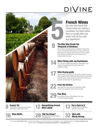 9	 The Man Who Strolls the
Vineyards of Bordeaux
We sat down with Menachem Israelivitch, Royal Wine
Corp.’s Head Kosher Winemaker in Europe to find out
what goes into making some of France’s most sought
after chateaux kosher and how the industry has
changed over the years.
	14	 Wine Pairing with Jay Buchsbaum
The Director of Wine Education for Royal Wine Corp.
shares his suggestions for pairing wine with
traditional dishes.
	17	 Wine Buying guide
Israeli wines are hot and it’s not going unnoticed, leading
wine magazine Wine Enthusiast just released some of the
highest scores Israeli wines have ever seen and threw in
a couple of best buys for good measure.
	22	 From the kitchen
We asked four chefs who are redefining kosher
cuisine four questions about food and wine
	29	 Fine Wine
Herzog Wine Cellar’s Alicia Wilbur, the story
of a frum female enologist.
12 Demystifying French
Wine Labels
16 Wine Myths
28 Did You Know?
All about Herzog Wine Cellars
in Oxnard, CA
32 Q&A with
Mordy Herzog
13 Put a Cork In It
A unique view on selecting
wines for your seder
8 French 101
Sound like a seasoned wine veteran
with these French wine terms
Presented by Royal Wine Corp. For more information on any of the wines in this magazine or our complete portfolio visit www.royalwine.com.
Connect with us! facebook.com/royalwinecorporation or @royalwinecorp
5	
French Wines
You may have heard that
French wines are making a
comeback, but what makes
them so sought after and
what’s with all the rules
and regulations?
 