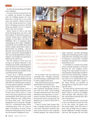 30 diVine Passover 2015 | 5775
“To me, kosher wine was sweet Con-
cord grape wine. I thought I would go
into winemaking to expand kosher wine,
to make it elegant and serious.”
Little did Alicia know just how sophis-
ticated kosher wine had become.
“I was just beginning to learn about
wine in general, and getting to know a
new wine every week. I loved working
in Jewish communal service, but I wasn’t
interested in pursuing that as a career. I
moved to Sonoma, started working as a
harvest intern and in a tasting room, and
decided to go to school to learn how to
make wine.
“I went to Fresno State because they
have a working commercial winery, and
I was more interested in practical expe-
rience versus research. It was a rigorous,
scientific program. We learned microbi-
ology, chemistry, and plant physiology,
along with winemaking practices. I grad-
uated with a B.S. in Enology and a minor
in Chemistry. I also became a Certified
Sommelier through the Court of Master
Sommeliers in 2012.”
A sommelier is a trained wine profes-
sional, normally working in a restaurant
directing the wine program and/or
acting as the expert guide for diners in
choosing their meal pairings. Certified is
level two of four (fourth level, or Master
Sommelier, is exceedingly difficult to ob-
tain. Only 21 U.S. women hold the title).
After meeting with Alicia, I speak to
Mr. Motty Herzog, vice president of
Herzog Winery, to get his take on work-
ing with Alicia.
He states that he is proud of the work
Alicia performs. “She has a sophisticated
palate, which is a must for an enologist
and winemaker. She’s educated, articu-
late, and excellent at what she does. She’s
also very hands-on.”
Joe, the head winemaker, isn’t Jewish,
so he is not allowed to touch the wine
or, for that matter, the grapes once
the process begins. Now that Alicia is
there, they no longer have to employ a
Jewish middleman to handle the grapes
and wine. She has gone the extra mile,
Herzog Wine Cellars
So where do winemaking and Yiddish-
keit tie together?
“It was an obvious connection for me
to combine my passion for Judaism
with my budding passion for wine.
Wine has a central role in our rituals
and in our simchos. I believe what we
do is holy. Being involved on a daily
basis in bringing a necessary and holy
thing into people’s lives is a responsi-
bility I take very seriously.”
Alicia’s interest in wine at the time
of her becoming frum was truly a gift
from Hashem. It allowed her to grow as
a Jewish woman and as a skilled, frum
enologist, as wine plays a key factor in
Yiddishkeit. She is as passionate about
winemaking as she is about Yiddishkeit,
and finds the two incredibly intertwined.
“I didn’t consider myself fully a baalas te-
shuvah before my wedding… and even
after that, it was a long journey to becom-
ing frum. My interest and knowledge of
wine was well developed before I became
religious, even though I was growing in
observance the entire time.
“My first exposure to fine wine was
serving at an upscale restaurant. I was
working concurrently as the program di-
rector for Santa Cruz Hillel Foundation,
where for the first time, I had to consider
the kashrus of food, and schedule events
around the Jewish calendar.
“I grew up in a Reform household
where those things just weren’t even on
my radar. I had no idea Shabbat had offi-
cial start and ending times until my job
with Hillel. So I had this great exposure
to living authentic Judaism, and still be-
ing part of the world around me.
“Hillel did a wine-tasting event in
LA, and we brought Benyamin Cantz
of Four Gates winery with us. I used
some of my newly acquired wine words,
something like ‘Wow, this wine is really
jammy.’ Benyamin said, ‘I didn’t know
you knew about wine.’ That moment
changed the course of my life. I thought,
‘This is it—a winemaker thinks I know
something about wine—he must be
right!” It was hubris, of course; I knew
absolutely nothing about wine, but that
was the moment of epiphany for me.
It was an obvious
connection for me to
combine my passion
for Judaism with my
budding passion
for wine.
Fine Wine
 