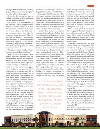 Passover 2015 | 5775 diVine 31
A typical day for me
is performing analysis
in the lab, ensuring
stable fermentations
during crush, and
making sure the wine
is ready to bottle
after crush.
driving forklifts from harvest, crushing
grapes, and then some, even though it’s
not in her official job description.
All in all, the Herzogs are just as
thrilled with Alicia as she is with being
Herzog Winery’s enologist.
“It is exciting to be a frum woman in
my position. I feel it is important for
women to remain visible, to be well
educated, and committed to their val-
ues. I have a box on my desk, and I
put money in it every time I get the
comment, ‘You’re a woman!’ followed
by, ‘And you do this?’ I intend to do-
nate the money to a nonprofit organi-
zation that supports STEM—Science,
Technology, Engineering, and Math—
education for young girls and STEM
careers for women.”
Aliciatakesmeupstairstoadoormarked
“restricted authorized personnel only.”
“Wow!” is my first reaction. Wine-
making has really evolved from the
foot-stomping method of yesteryear!
The lab is filled with beakers and cyl-
inders, an incubator, microscope, wine
samples, a variety of machinery, and so
much more. She names each appara-
tus as we pass it, and gives me a brief
explanation as to its function. She in-
troduces me to the winemaker and as-
sistant winemaker, then shows me her
desk, where photos of her adorable chil-
dren are displayed. Her white lab coat,
pressed and starched, is hanging on a
hook together with her purse. Alicia is
just as at home in the lab as most wom-
en are in the kitchen.
“A typical day for me is performing
analysis in the lab, ensuring stable fer-
mentations during crush, and making
sure the wine is ready to bottle after
crush. We spend a lot of time down in
the cellar tasting the barrel lots, and
bringing samples upstairs for blending
trials. Blending is a unique and magical
thing, and a very fun part of winemak-
ing. Even a small percentage of a differ-
ent barrel lot or wine type can make a
huge difference in the overall blend.”
Alicia is part of the blending team. The
winemaker, assistant winemaker, and
Alicia can spend months blending sam-
ples of wine to create the perfect recipe.
Then Alicia continuously analyzes each
barrel to assure the wines are sound. She
monitors them on a monthly basis to
make sure the wine is bacteria-free.
I wonder how many new combina-
tions can be thought up. I find out that
winemaking is kind of like songwriting,
and the combinations are almost infinite.
Alicia surprises me with the fact that
there are between three and five thou-
sand varieties of grapes in the world. The
Herzogs use one to two dozen varieties
to make their wine. Every element of
winemaking, from the grapes to the cli-
mate, wind, and soil, results in a differ-
ent tasting wine. Of course, Hashem in
His greatness is the deciding factor.
“A kosher winery is closed during
Shabbos and Yom Tov. That may not
seem significant from the outside,
except when you think about when
harvesting traditionally takes place—
which is smack in the middle of our
holidays. It creates a scheduling co-
nundrum. When Yom Tov begins on
Sunday, we are away from the winery
Friday through Tuesday. That’s a big
deal when we have several tons of fruit
out in the vineyard ready to be picked!
Or when we have gorgeous, high-end
cabernet we just inoculated for fer-
mentation, and now we have to walk
away! This is when we really have to
place faith in Hashem, and trust that
it’s all going to be okay.”
Alicia is very spiritual and devout.
She is happy her family lives close to
her children’s school and her job. It
makes things easier all around. Their
Jewish upbringing is important to both
her and her husband as well as a source
of much pride.
“When Joe called me about this posi-
tion, my family was living in New York,
where I was working as a wine director
and sommelier. I interviewed with the
Herzogs during Chol Hamoed Pesach.
When they offered me the job, there
was absolutely no question I would take
it. I was scheduled to start the begin-
ning of June, when two of my children
would still be in school. In order to take
the position, I moved back to Califor-
nia with my eight-month-old, leaving
my husband and other children in New
York. I had to find a community, a house,
and schools for the children all on my
own, with a baby and a new job. I woke
up every day feeling like I was about to
jump off a cliff. But there was no ques-
tion I was going to do it! It is a dream
come true. It only happened because of
Hashem. And everyday is an exercise in
trusting G-d.”
Alicia hopes to be a winemaker one
day, and with her talent and sophisticat-
ed palate, learning the business aspects
of the industry, mentoring under Joe,
perhaps we will see her signature on a
wine bottle in the soon-to-be future, as
the world’s first and only frum female
winemaker.
Bracha Rosman is a published author. Her latest
novel, Never Too Late, is in bookstores now.
Fine Wine
 