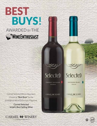 BEST
AWARDED BY THE
BUYS!
Carmel Selected Wines have been
chosen as “Best Buys” by the
prestigious Wine Enthusiast Magazine.
Carmel Selected
Israel’s Best Selling Wine
BEST
AWARDED BY THE
BUYS!
Carmel Selected Wines have been
chosen as “Best Buys” by the
prestigious Wine Enthusiast Magazine.
Carmel Selected
Israel’s Best Selling Wine
 