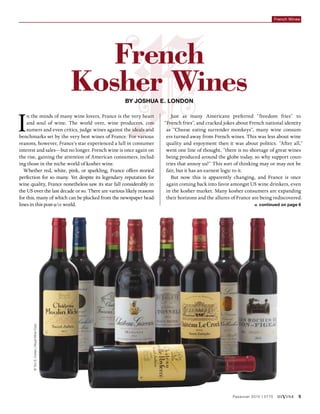 Passover 2015 | 5775 diVine 5
French Wines
©TzviS.Cohen|RoyalWineCorp.
By Joshua E. London
In the minds of many wine lovers, France is the very heart
and soul of wine. The world over, wine producers, con-
sumers and even critics, judge wines against the ideals and
benchmarks set by the very best wines of France. For various
reasons, however, France’s star experienced a lull in consumer
interest and sales—but no longer. French wine is once again on
the rise, gaining the attention of American consumers, includ-
ing those in the niche world of kosher wine.
Whether red, white, pink, or sparkling, France offers storied
perfection for so many. Yet despite its legendary reputation for
wine quality, France nonetheless saw its star fall considerably in
the US over the last decade or so. There are various likely reasons
for this, many of which can be plucked from the newspaper head-
lines in this post-9/11 world.
Just as many Americans preferred “freedom fries” to
“French fries”, and cracked jokes about French national identity
as “Cheese eating surrender monkeys”, many wine consum-
ers turned away from French wines. This was less about wine
quality and enjoyment then it was about politics. “After all,”
went one line of thought, “there is no shortage of great wines
being produced around the globe today, so why support coun-
tries that annoy us?” This sort of thinking may or may not be
fair, but it has an earnest logic to it.
But now this is apparently changing, and France is once
again coming back into favor amongst US wine drinkers, even
in the kosher market. Many kosher consumers are expanding
their horizons and the allures of France are being rediscovered.
»» continued on page 6
French
Kosher Wines
 