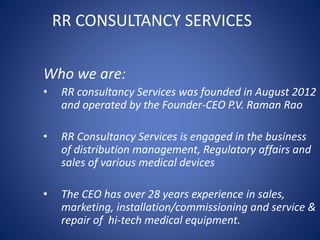 RR CONSULTANCY SERVICES
Who we are:
• RR consultancy Services was founded in August 2012
and operated by the Founder-CEO P.V. Raman Rao
• RR Consultancy Services is engaged in the business
of distribution management, Regulatory affairs and
sales of various medical devices
• The CEO has over 28 years experience in sales,
marketing, installation/commissioning and service &
repair of hi-tech medical equipment.
 