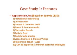Case Study 1: Features
• Appsjunction.net (based on Joomla CMS):
1)Professional networking
2)Collaboration
3)Groups & Comment walls
4)Events & Comment walls4)Events & Comment walls
5)Discussion Boards
6)Activity feed
7)Social media sharing
8)Video Channels & Training Videos
9)Responsive design + Apps
10) Can be deployed as Intranet portal for employees
 